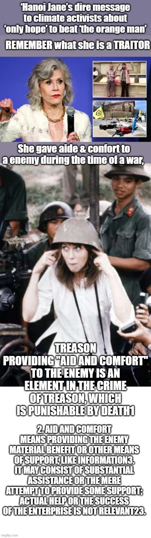 I was against the war and still are today with todays wars, but i'd never do what she did. | ‘Hanoi Jane’s dire message to climate activists about ‘only hope’ to beat ‘the orange man’; REMEMBER what she is a TRAITOR; She gave aide & confort to a enemy during the time of a war, TREASON
PROVIDING "AID AND COMFORT" TO THE ENEMY IS AN ELEMENT IN THE CRIME OF TREASON, WHICH IS PUNISHABLE BY DEATH1; 2. AID AND COMFORT MEANS PROVIDING THE ENEMY MATERIAL BENEFIT OR OTHER MEANS OF SUPPORT, LIKE INFORMATION3. IT MAY CONSIST OF SUBSTANTIAL ASSISTANCE OR THE MERE ATTEMPT TO PROVIDE SOME SUPPORT; ACTUAL HELP OR THE SUCCESS OF THE ENTERPRISE IS NOT RELEVANT23. | image tagged in blank square | made w/ Imgflip meme maker