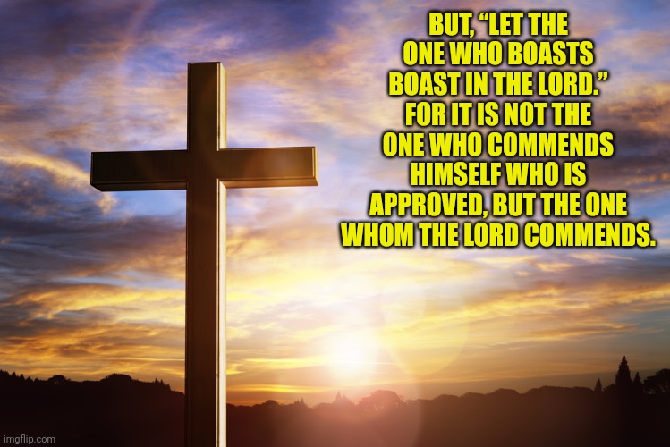 Bible Verse of the Day | BUT, “LET THE ONE WHO BOASTS BOAST IN THE LORD.” FOR IT IS NOT THE ONE WHO COMMENDS HIMSELF WHO IS APPROVED, BUT THE ONE WHOM THE LORD COMMENDS. | image tagged in bible verse of the day | made w/ Imgflip meme maker