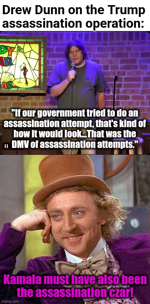 The DMV or assassination attempts | Drew Dunn on the Trump assassination operation:; "If our government tried to do an
assassination attempt, that's kind of
how it would look...That was the
DMV of assassination attempts."; Kamala must have also been
the assassination czar! | image tagged in memes,creepy condescending wonka,drew dunn,trump assassination operation,democrats,kamala harris | made w/ Imgflip meme maker