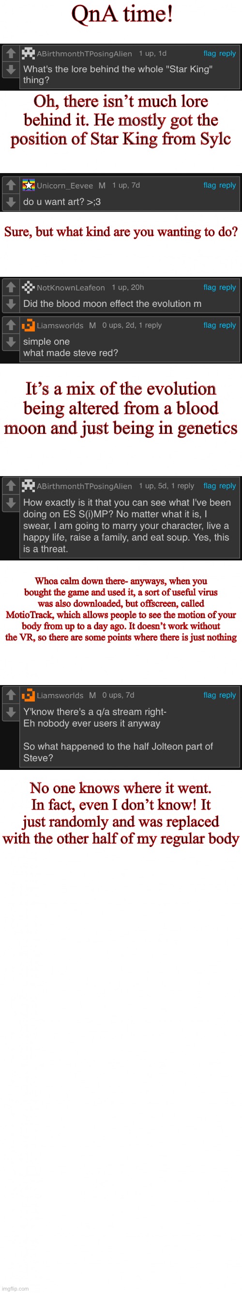 QnA answered! | QnA time! Oh, there isn’t much lore behind it. He mostly got the position of Star King from Sylc; Sure, but what kind are you wanting to do? It’s a mix of the evolution being altered from a blood moon and just being in genetics; Whoa calm down there- anyways, when you bought the game and used it, a sort of useful virus was also downloaded, but offscreen, called MotioTrack, which allows people to see the motion of your body from up to a day ago. It doesn’t work without the VR, so there are some points where there is just nothing; No one knows where it went. In fact, even I don’t know! It just randomly and was replaced with the other half of my regular body | image tagged in blank white template long | made w/ Imgflip meme maker