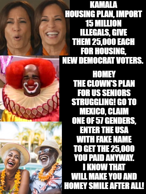 Kamala and Homey the clown's plan for illegals and seniors struggling! | KAMALA HOUSING PLAN, IMPORT 15 MILLION ILLEGALS, GIVE THEM 25,000 EACH FOR HOUSING, NEW DEMOCRAT VOTERS. HOMEY THE CLOWN'S PLAN FOR US SENIORS STRUGGLING! GO TO MEXICO, CLAIM ONE OF 57 GENDERS, ENTER THE USA WITH FAKE NAME TO GET THE 25,000 YOU PAID ANYWAY. I KNOW THAT WILL MAKE YOU AND HOMEY SMILE AFTER ALL! | image tagged in kamala harris,i love it when a plan comes together | made w/ Imgflip meme maker