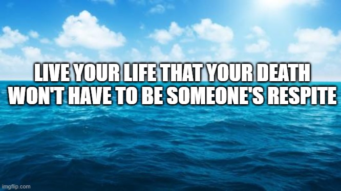 Ocean | LIVE YOUR LIFE THAT YOUR DEATH WON'T HAVE TO BE SOMEONE'S RESPITE | image tagged in ocean | made w/ Imgflip meme maker