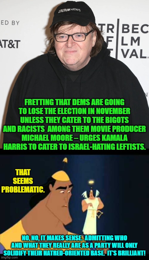 It's time to cease pretending Dem Party voters; and instead embrace your true nature. | FRETTING THAT DEMS ARE GOING TO LOSE THE ELECTION IN NOVEMBER UNLESS THEY CATER TO THE BIGOTS AND RACISTS  AMONG THEM MOVIE PRODUCER MICHAEL MOORE – URGES KAMALA HARRIS TO CATER TO ISRAEL-HATING LEFTISTS. THAT SEEMS PROBLEMATIC. NO, NO, IT MAKES SENSE.  ADMITTING WHO AND WHAT THEY REALLY ARE AS A PARTY WILL ONLY SOLIDIFY THEIR HATRED-ORIENTED BASE.  IT'S BRILLIANT! | image tagged in yep | made w/ Imgflip meme maker