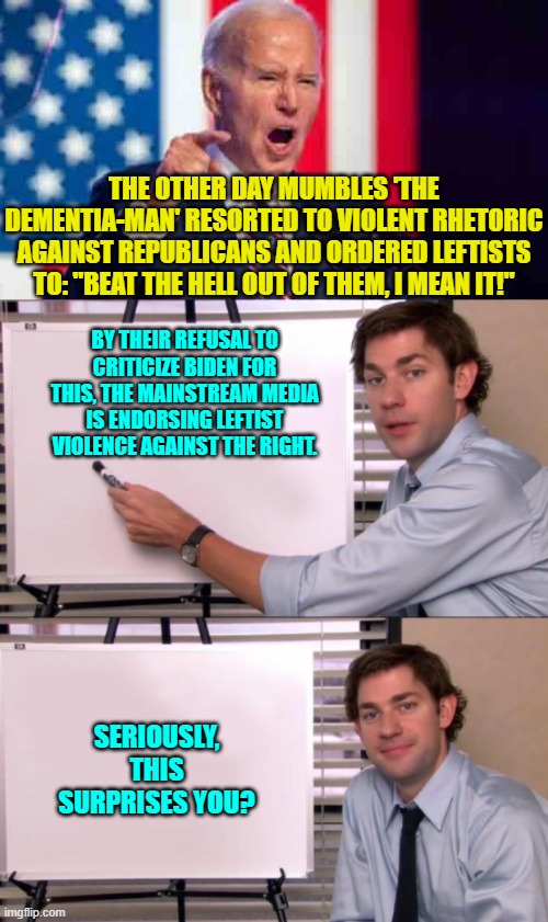 As surprising as the Left's collective and growing hatred for Jews.  So not surprising at all. | THE OTHER DAY MUMBLES 'THE DEMENTIA-MAN' RESORTED TO VIOLENT RHETORIC AGAINST REPUBLICANS AND ORDERED LEFTISTS TO: "BEAT THE HELL OUT OF THEM, I MEAN IT!"; BY THEIR REFUSAL TO CRITICIZE BIDEN FOR THIS, THE MAINSTREAM MEDIA IS ENDORSING LEFTIST VIOLENCE AGAINST THE RIGHT. SERIOUSLY, THIS SURPRISES YOU? | image tagged in yep | made w/ Imgflip meme maker