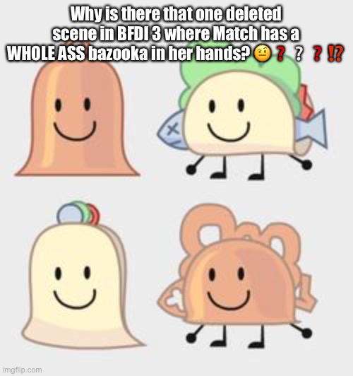 Pics of Taco & Bell hybrids | Why is there that one deleted scene in BFDI 3 where Match has a WHOLE ASS bazooka in her hands? 🤨❓❔❓⁉️ | image tagged in pics of taco bell hybrids | made w/ Imgflip meme maker