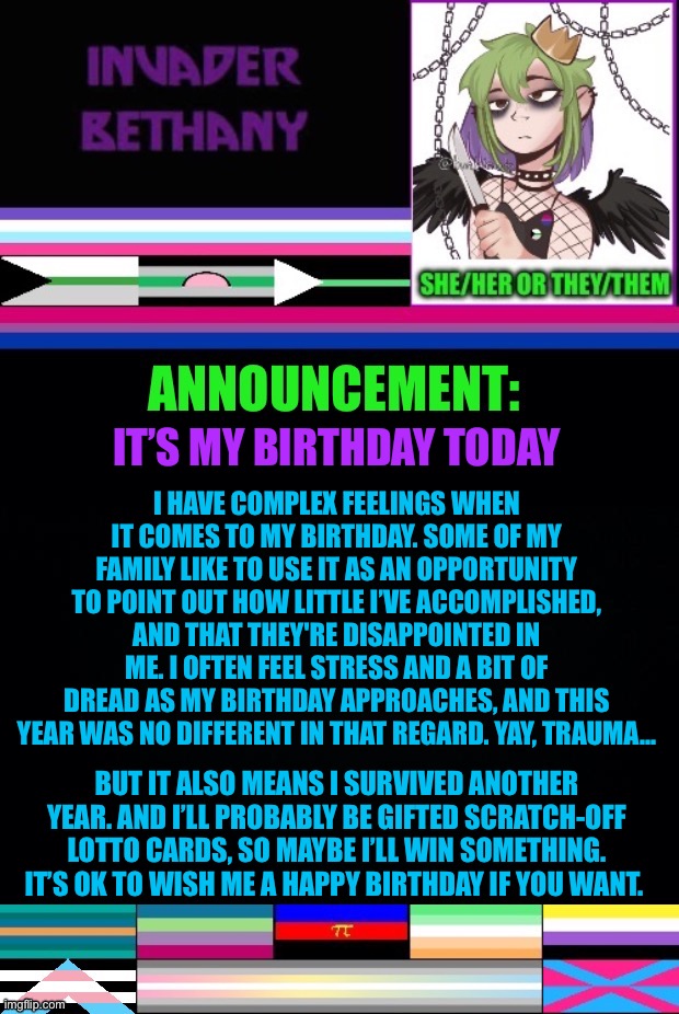 Update: It’s my birthday today | IT’S MY BIRTHDAY TODAY; I HAVE COMPLEX FEELINGS WHEN IT COMES TO MY BIRTHDAY. SOME OF MY FAMILY LIKE TO USE IT AS AN OPPORTUNITY TO POINT OUT HOW LITTLE I’VE ACCOMPLISHED, AND THAT THEY'RE DISAPPOINTED IN ME. I OFTEN FEEL STRESS AND A BIT OF DREAD AS MY BIRTHDAY APPROACHES, AND THIS YEAR WAS NO DIFFERENT IN THAT REGARD. YAY, TRAUMA…; BUT IT ALSO MEANS I SURVIVED ANOTHER YEAR. AND I’LL PROBABLY BE GIFTED SCRATCH-OFF LOTTO CARDS, SO MAYBE I’LL WIN SOMETHING. IT’S OK TO WISH ME A HAPPY BIRTHDAY IF YOU WANT. | image tagged in announcement,update,lgbtq,birthday | made w/ Imgflip meme maker