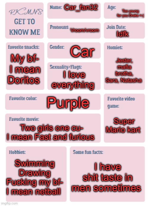 PKMN's Get to Know Me | Too young for you Drake >:(; Car_fan32; Vroom/vroom; Idfk; Car; My bf- I mean Doritos; Jester, mafia brotha, Sara, Natasha; I love everything; Purple; Super Mario kart; Two girls one cu- I mean Fast and furious; Swimming
Drawing
Fucking my bf- I mean netball; I have shit taste in men sometimes | image tagged in pkmn's get to know me | made w/ Imgflip meme maker