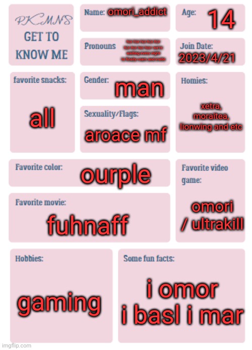 PKMN's Get to Know Me | 14; omori_addict; hor hor hor hor hor hor hor hor hor/ we're waiting every night to finally roam and invite; 2023/4/21; man; xetra, moraitea, lionwing and etc; all; aroace mf; ourple; omori / ultrakill; fuhnaff; gaming; i omor i basl i mar | image tagged in pkmn's get to know me | made w/ Imgflip meme maker