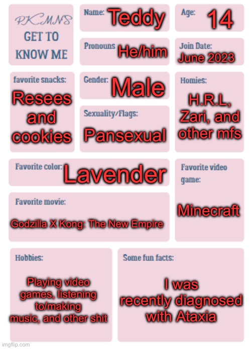 :] (R.I.P PKMN) | 14; Teddy; He/him; June 2023; Male; H.R.L, Zari, and other mfs; Resees and cookies; Pansexual; Lavender; Minecraft; Godzilla X Kong: The New Empire; Playing video games, listening to/making music, and other shit; I was recently diagnosed with Ataxia | image tagged in pkmn's get to know me | made w/ Imgflip meme maker