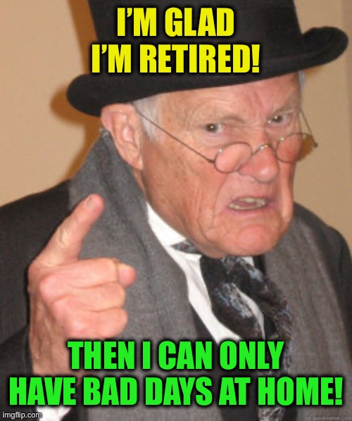 Back In My Day Meme | I’M GLAD I’M RETIRED! THEN I CAN ONLY HAVE BAD DAYS AT HOME! | image tagged in memes,back in my day | made w/ Imgflip meme maker