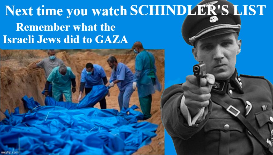 Israeli is guilty of genocide in Gaza, just like the Nazis were in Germany in WWII | Next time you watch; SCHINDLER'S LIST; Remember what the Israeli Jews did to GAZA | image tagged in israel jews,gaza,palestinians,schindlers list,genocide,nazis | made w/ Imgflip meme maker