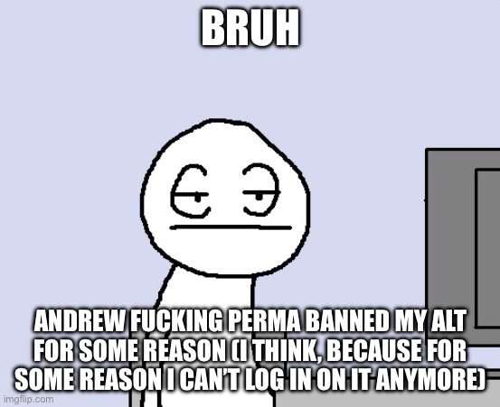 wtf | BRUH; ANDREW FUCKING PERMA BANNED MY ALT FOR SOME REASON (I THINK, BECAUSE FOR SOME REASON I CAN’T LOG IN ON IT ANYMORE) | image tagged in bored of this crap | made w/ Imgflip meme maker