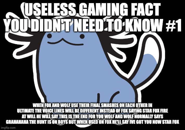 follow me for more useless gaming facts (i also figured this out by myself) | USELESS GAMING FACT YOU DIDN'T NEED TO KNOW #1; WHEN FOX AND WOLF USE THEIR FINAL SMASHES ON EACH OTHER IN ULTIMATE THE VOICE LINES WILL BE DIFFERENT INSTEAD OF FOX SAYING STAR FOX FIRE AT WILL HE WILL SAY THIS IS THE END FOR YOU WOLF AND WOLF NORMALLY SAYS GRAHAHAHA THE HUNT IS ON BOYS BUT WHEN USED ON FOX HE'LL SAY IVE GOT YOU NOW STAR FOX | image tagged in beta wooper | made w/ Imgflip meme maker