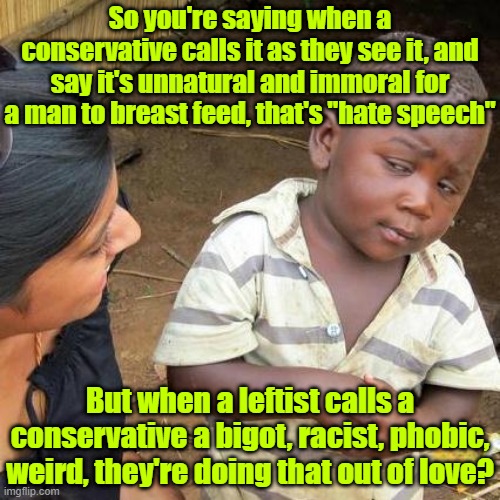 Leftist pretzel logic | So you're saying when a conservative calls it as they see it, and say it's unnatural and immoral for a man to breast feed, that's "hate speech"; But when a leftist calls a conservative a bigot, racist, phobic, weird, they're doing that out of love? | image tagged in trump,maga,election 2024,kamala harris,liberal hypocrisy | made w/ Imgflip meme maker