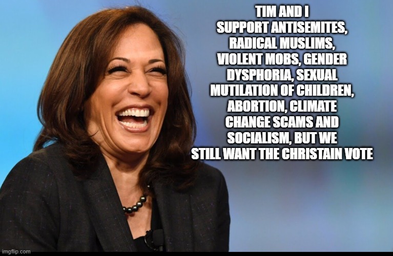 What an honest campaign ad would look like | TIM AND I SUPPORT ANTISEMITES, RADICAL MUSLIMS, VIOLENT MOBS, GENDER DYSPHORIA, SEXUAL MUTILATION OF CHILDREN, ABORTION, CLIMATE CHANGE SCAMS AND SOCIALISM, BUT WE STILL WANT THE CHRISTAIN VOTE | image tagged in kamala laughing,antisemitism,islamic terrorism,democrat war on america,abortion is murder | made w/ Imgflip meme maker