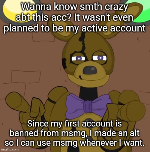 ‎ | Wanna know smth crazy abt this acc? It wasn't even planned to be my active account; Since my first account is banned from msmg, I made an alt so I can use msmg whenever I want. | made w/ Imgflip meme maker