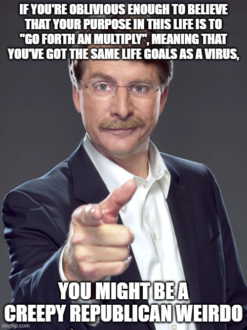 Viruses don't think. Humans do. Try actually thinking about what you're doing with your life, and why you want to do it. | IF YOU'RE OBLIVIOUS ENOUGH TO BELIEVE
THAT YOUR PURPOSE IN THIS LIFE IS TO
"GO FORTH AN MULTIPLY", MEANING THAT
YOU'VE GOT THE SAME LIFE GOALS AS A VIRUS, YOU MIGHT BE A
CREEPY REPUBLICAN WEIRDO | image tagged in jeff foxworthy,creepy,weird,republican,virus,oblivious suburban mom | made w/ Imgflip meme maker