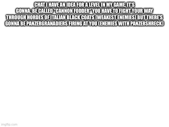 P | CHAT I HAVE AN IDEA FOR A LEVEL IN MY GAME. IT’S GONNA. BE CALLED “CANNON FODDER” YOU HAVE TO FIGHT YOUR WAY THROUGH HORDES OF ITALIAN BLACK COATS (WEAKEST ENEMIES) BUT THERE’S GONNA BE PANZERGRANADIERS FIRING AT YOU (ENEMIES WITH PANZERSHRECK) | image tagged in blank white template | made w/ Imgflip meme maker