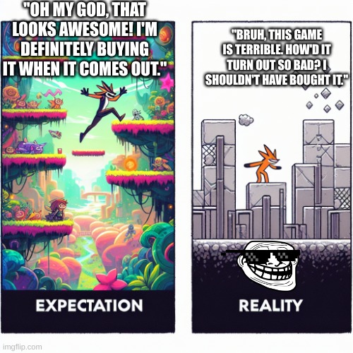 Video Game Expectations | "OH MY GOD, THAT LOOKS AWESOME! I'M DEFINITELY BUYING IT WHEN IT COMES OUT."; "BRUH, THIS GAME IS TERRIBLE. HOW'D IT TURN OUT SO BAD? I SHOULDN'T HAVE BOUGHT IT." | image tagged in video game expectations,certified bruh moment,bruhh,oh wow are you actually reading these tags,stop reading the tags | made w/ Imgflip meme maker