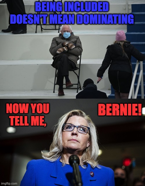 BEING INCLUDED
DOESN'T MEAN DOMINATING NOW YOU TELL ME, BERNIE! | image tagged in bernie sitting,liz cheney | made w/ Imgflip meme maker