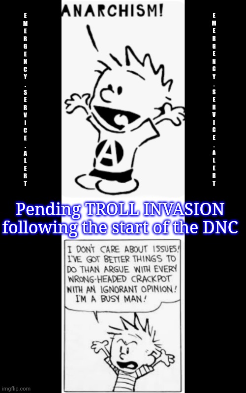 Invasion Eminent | E
M
E
R
G
E
N
C
Y
.
S
E
R
V
I
C
E
.
A
L
E
R
T; E
M
E
R
G
E
N
C
Y
.
S
E
R
V
I
C
E
.
A
L
E
R
T; Pending TROLL INVASION
following the start of the DNC | image tagged in emergency alert,calvin and hobbes,invasion of the trolls,anarchy,who asked,politics lol | made w/ Imgflip meme maker