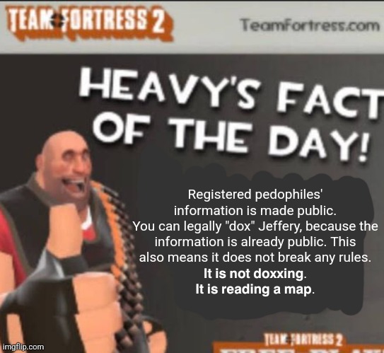 Get doxxed bozo | Registered pedophiles' information is made public.
You can legally "dox" Jeffery, because the information is already public. This also means it does not break any rules.
𝗜𝘁 𝗶𝘀 𝗻𝗼𝘁 𝗱𝗼𝘅𝘅𝗶𝗻𝗴. 𝗜𝘁 𝗶𝘀 𝗿𝗲𝗮𝗱𝗶𝗻𝗴 𝗮 𝗺𝗮𝗽. | image tagged in get doxxed bozo | made w/ Imgflip meme maker