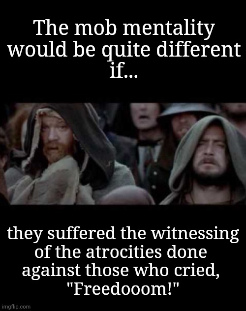 Suffering the Witnessing There of | The mob mentality
would be quite different
if... they suffered the witnessing
of the atrocities done 
against those who cried, 
"Freedooom!" | image tagged in suffer the witnessing,founding fathers,cry freedom,freedom of religion,angry mob,constitutional freedoms | made w/ Imgflip meme maker