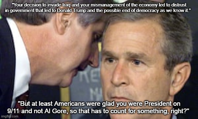 George Bush 9/11 Legacy | "Your decision to invade Iraq and your mismanagement of the economy led to distrust in government that led to Donald Trump and the possible end of democracy as we know it."; "But at least Americans were glad you were President on 9/11 and not Al Gore, so that has to count for something, right?" | image tagged in george bush 9/11,legacy,i hate donald trump,maga sucks,bush 43 sucks | made w/ Imgflip meme maker