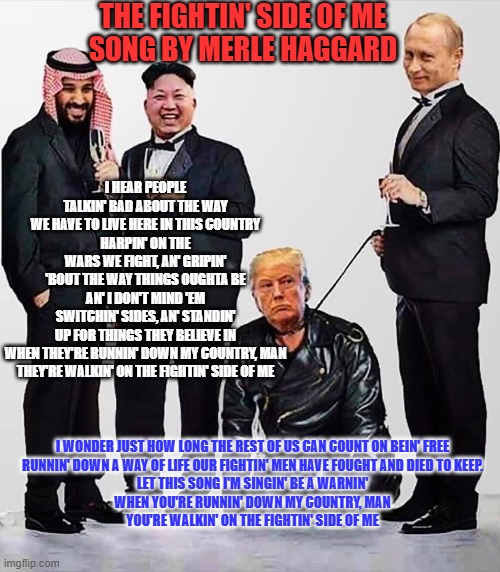 Selected lyrics remind us what Republicans used to believe. | THE FIGHTIN' SIDE OF ME
SONG BY MERLE HAGGARD; I HEAR PEOPLE TALKIN' BAD ABOUT THE WAY WE HAVE TO LIVE HERE IN THIS COUNTRY
HARPIN' ON THE WARS WE FIGHT, AN' GRIPIN' 'BOUT THE WAY THINGS OUGHTA BE
AN' I DON'T MIND 'EM SWITCHIN' SIDES, AN' STANDIN' UP FOR THINGS THEY BELIEVE IN
WHEN THEY'RE RUNNIN' DOWN MY COUNTRY, MAN
THEY'RE WALKIN' ON THE FIGHTIN' SIDE OF ME; I WONDER JUST HOW LONG THE REST OF US CAN COUNT ON BEIN' FREE
RUNNIN' DOWN A WAY OF LIFE OUR FIGHTIN' MEN HAVE FOUGHT AND DIED TO KEEP.
LET THIS SONG I'M SINGIN' BE A WARNIN'
WHEN YOU'RE RUNNIN' DOWN MY COUNTRY, MAN
YOU'RE WALKIN' ON THE FIGHTIN' SIDE OF ME | image tagged in mbs kim putin and their pet trump | made w/ Imgflip meme maker