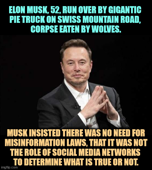 ELON MUSK, 52, RUN OVER BY GIGANTIC 
PIE TRUCK ON SWISS MOUNTAIN ROAD, 
CORPSE EATEN BY WOLVES. MUSK INSISTED THERE WAS NO NEED FOR
 MISINFORMATION LAWS, THAT IT WAS NOT 
THE ROLE OF SOCIAL MEDIA NETWORKS 
TO DETERMINE WHAT IS TRUE OR NOT. | image tagged in elon musk,obituary,misindormation,disinformation,false,laws | made w/ Imgflip meme maker