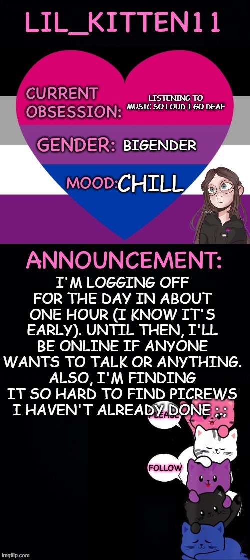 Lil_kitten11's announcement temp | LISTENING TO MUSIC SO LOUD I GO DEAF; BIGENDER; CHILL; I'M LOGGING OFF FOR THE DAY IN ABOUT ONE HOUR (I KNOW IT'S EARLY). UNTIL THEN, I'LL BE ONLINE IF ANYONE WANTS TO TALK OR ANYTHING. ALSO, I'M FINDING IT SO HARD TO FIND PICREWS I HAVEN'T ALREADY DONE ;.; | image tagged in lil_kitten11's announcement temp,bored of this crap,alright gentlemen we need a new idea | made w/ Imgflip meme maker