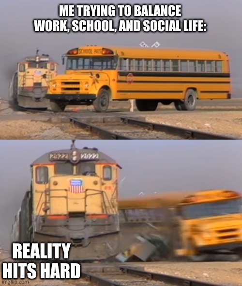 Why Life Is Hard | ME TRYING TO BALANCE WORK, SCHOOL, AND SOCIAL LIFE:; REALITY HITS HARD | image tagged in a train hitting a school bus,i never know what to put for tags | made w/ Imgflip meme maker