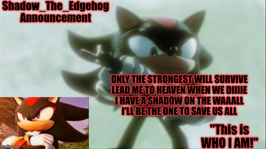 blow me (away) | ONLY THE STRONGEST WILL SURVIVE
LEAD ME TO HEAVEN WHEN WE DIIIIE
I HAVE A SHADOW ON THE WAAALL
I'LL BE THE ONE TO SAVE US ALL | image tagged in remastered shadow_the_edgehog announcement template | made w/ Imgflip meme maker