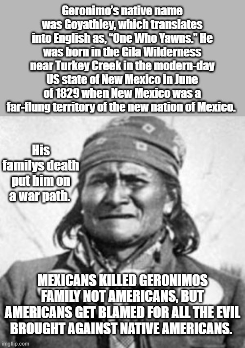 Geronimo’s native name was Goyathley, which translates into English as, “One Who Yawns.” He was born in the Gila Wilderness near Turkey Creek in the modern-day US state of New Mexico in June of 1829 when New Mexico was a far-flung territory of the new nation of Mexico. His familys death put him on a war path. MEXICANS KILLED GERONIMOS FAMILY NOT AMERICANS, BUT AMERICANS GET BLAMED FOR ALL THE EVIL BROUGHT AGAINST NATIVE AMERICANS. | made w/ Imgflip meme maker