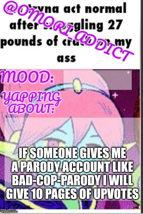 omori_addict announcement (ty oliviarodrigoenjoyer) | IF SOMEONE GIVES ME A PARODY ACCOUNT LIKE BAD-COP-PARODY I WILL GIVE 10 PAGES OF UPVOTES | image tagged in omori_addict announcement ty oliviarodrigoenjoyer | made w/ Imgflip meme maker