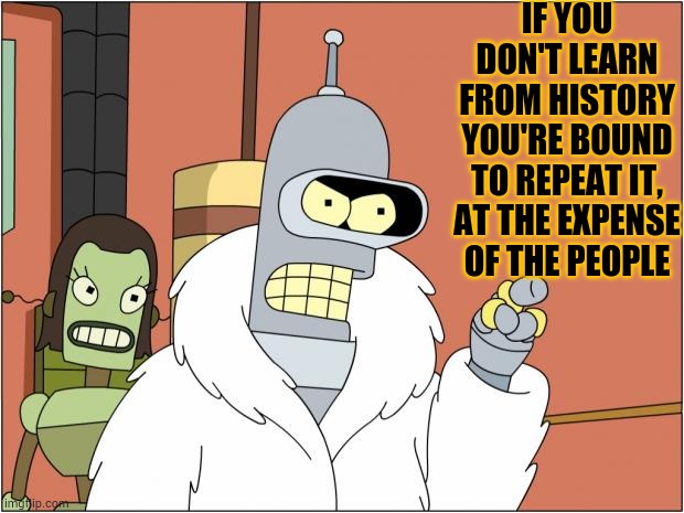 Bender Meme | IF YOU DON'T LEARN FROM HISTORY YOU'RE BOUND TO REPEAT IT, AT THE EXPENSE OF THE PEOPLE | image tagged in memes,bender | made w/ Imgflip meme maker