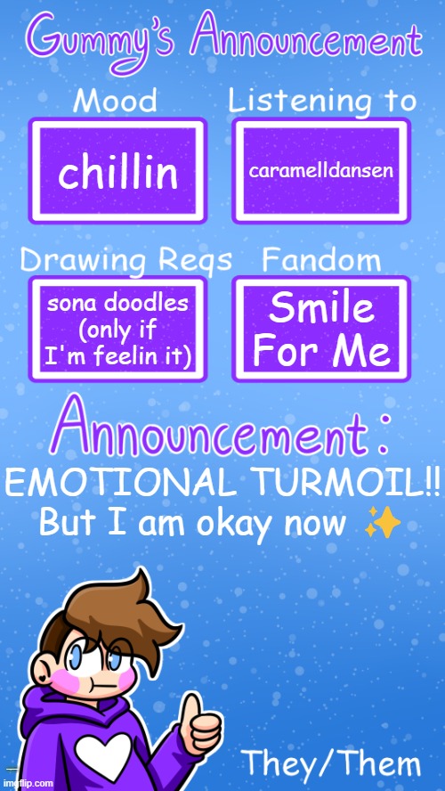 normal announcement haha dw about it | chillin; caramelldansen; Smile For Me; sona doodles (only if I'm feelin it); EMOTIONAL TURMOIL!! But I am okay now ✨; https://imgflip.com/i/90m4f0; I POSTED MORE ART ON TUMBLR THAT I WILL ENTRUST WITH YOU ONLY IF YOU ARE RESPONSIBLE. | image tagged in gummy's announcement template version 4,don't read the desc | made w/ Imgflip meme maker