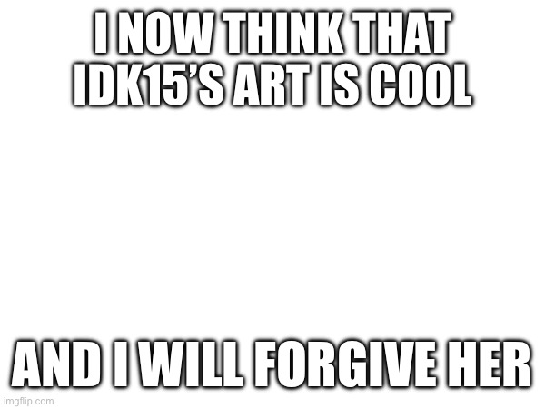 I’m sorry for everything | I NOW THINK THAT IDK15’S ART IS COOL; AND I WILL FORGIVE HER | made w/ Imgflip meme maker