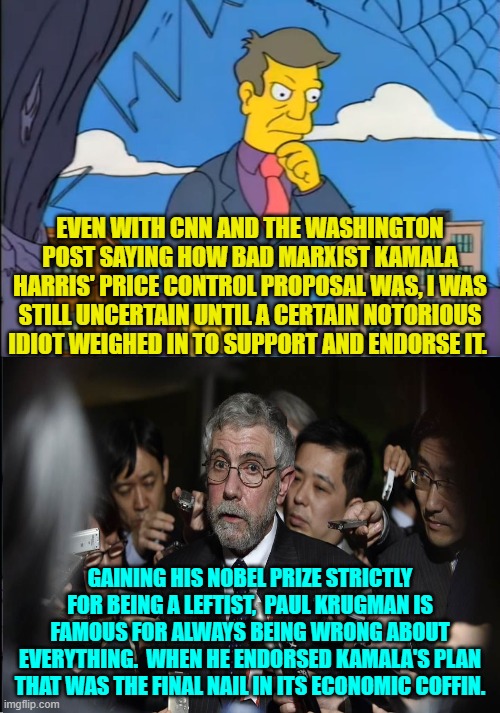 Seriously people, Krugman is always wrong about everything, period. | EVEN WITH CNN AND THE WASHINGTON POST SAYING HOW BAD MARXIST KAMALA HARRIS' PRICE CONTROL PROPOSAL WAS, I WAS STILL UNCERTAIN UNTIL A CERTAIN NOTORIOUS IDIOT WEIGHED IN TO SUPPORT AND ENDORSE IT. GAINING HIS NOBEL PRIZE STRICTLY FOR BEING A LEFTIST,  PAUL KRUGMAN IS FAMOUS FOR ALWAYS BEING WRONG ABOUT EVERYTHING.  WHEN HE ENDORSED KAMALA'S PLAN THAT WAS THE FINAL NAIL IN ITS ECONOMIC COFFIN. | image tagged in yep | made w/ Imgflip meme maker