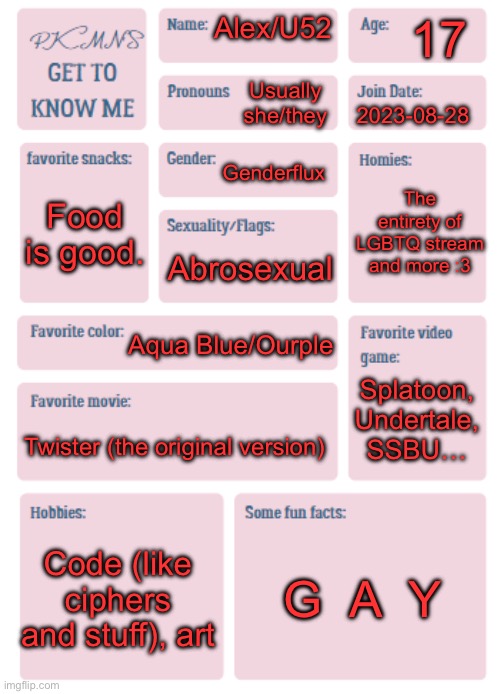 Geeeet to know me a bit better. Rest in One Piece buddy. | 17; Alex/U52; Usually she/they; 2023-08-28; Genderflux; The entirety of LGBTQ stream and more :3; Food is good. Abrosexual; Aqua Blue/Ourple; Splatoon, Undertale, SSBU…; Twister (the original version); Code (like ciphers and stuff), art; G  A  Y | image tagged in pkmn's get to know me,the one piece | made w/ Imgflip meme maker