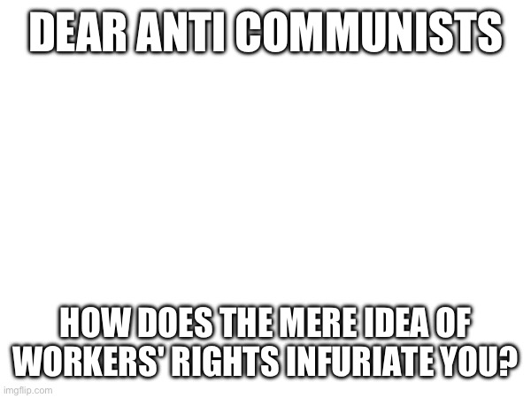 DEAR ANTI COMMUNISTS; HOW DOES THE MERE IDEA OF WORKERS' RIGHTS INFURIATE YOU? | made w/ Imgflip meme maker