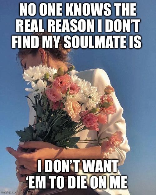 Love and loss | NO ONE KNOWS THE REAL REASON I DON’T FIND MY SOULMATE IS; I DON’T WANT ‘EM TO DIE ON ME | image tagged in love,loss | made w/ Imgflip meme maker