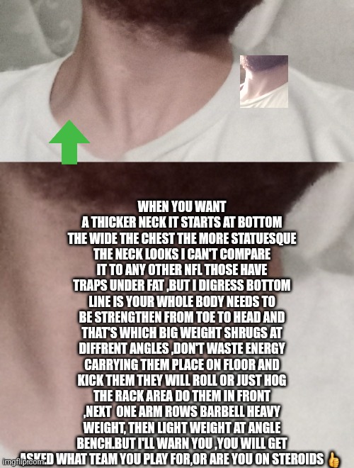 Body building tip #4 | WHEN YOU WANT A THICKER NECK IT STARTS AT BOTTOM THE WIDE THE CHEST THE MORE STATUESQUE THE NECK LOOKS I CAN'T COMPARE IT TO ANY OTHER NFL THOSE HAVE TRAPS UNDER FAT ,BUT I DIGRESS BOTTOM LINE IS YOUR WHOLE BODY NEEDS TO BE STRENGTHEN FROM TOE TO HEAD AND THAT'S WHICH BIG WEIGHT SHRUGS AT DIFFRENT ANGLES ,DON'T WASTE ENERGY CARRYING THEM PLACE ON FLOOR AND KICK THEM THEY WILL ROLL OR JUST HOG THE RACK AREA DO THEM IN FRONT ,NEXT  ONE ARM ROWS BARBELL HEAVY WEIGHT, THEN LIGHT WEIGHT AT ANGLE BENCH.BUT I'LL WARN YOU ,YOU WILL GET ASKED WHAT TEAM YOU PLAY FOR,OR ARE YOU ON STEROIDS 👍 | image tagged in neck,gym memes,fitness info,free,extreme sports | made w/ Imgflip meme maker