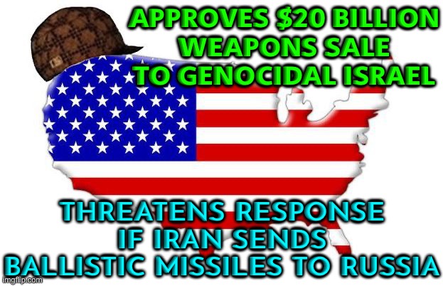 Approves $20 Billion Weapons Sale To Genocidal Israel; Threatens Response If Iran Sends Ballistic Missiles To Russia | APPROVES $20 BILLION
WEAPONS SALE TO GENOCIDAL ISRAEL; THREATENS RESPONSE IF IRAN SENDS BALLISTIC MISSILES TO RUSSIA | image tagged in scumbag america,genocide,palestine,russia,iran,world war 3 | made w/ Imgflip meme maker