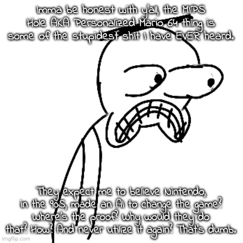 like i know it's not meant to be taken seriously (i hope) but at least make it sensable. | Imma be honest with y'all, the MIPS Hole AKA Personalized Mario 64 thing is some of the stupidest shit I have EVER heard. They expect me to believe Nintendo, in the 90S, made an AI to change the game? Where's the proof? Why would they do that? How? And never utilize it again? That's dumb. | made w/ Imgflip meme maker