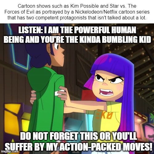 Have an original meme I guess | Cartoon shows such as Kim Possible and Star vs. The Forces of Evil as portrayed by a Nickelodeon/Netflix cartoon series that has two competent protagonists that isn't talked about a lot. LISTEN: I AM THE POWERFUL HUMAN BEING AND YOU'RE THE KINDA BUMBLING KID; DO NOT FORGET THIS OR YOU'LL SUFFER BY MY ACTION-PACKED MOVES! | image tagged in nickelodeon,angry gamer girl,netflix,so true memes,memes,disney channel | made w/ Imgflip meme maker