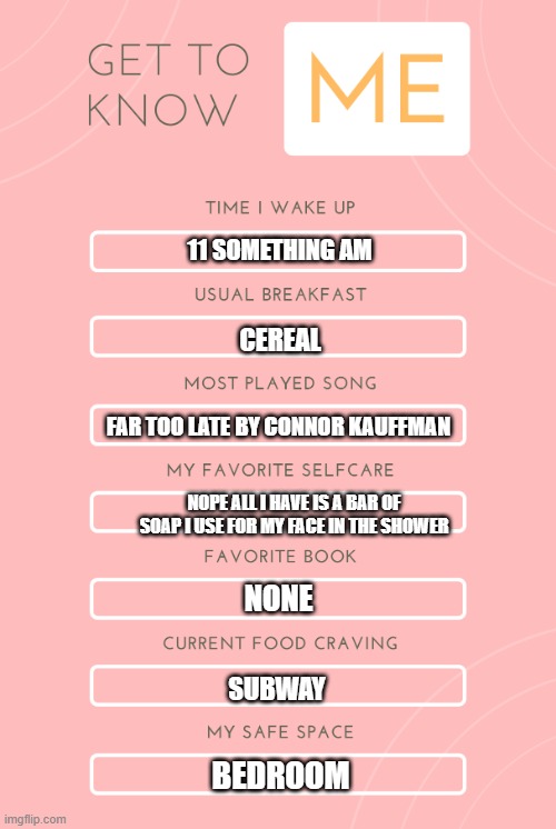 I got bored again and did another one of these | 11 SOMETHING AM; CEREAL; FAR TOO LATE BY CONNOR KAUFFMAN; NOPE ALL I HAVE IS A BAR OF SOAP I USE FOR MY FACE IN THE SHOWER; NONE; SUBWAY; BEDROOM | image tagged in get to know me card | made w/ Imgflip meme maker