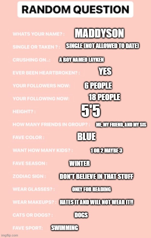 I got bored and did this | MADDYSON; SINGLE (NOT ALLOWED TO DATE); A BOY NAMED LAYKEN; YES; 6 PEOPLE; 18 PEOPLE; 5'5; ME, MY FRIEND, AND MY SIS; BLUE; 1 OR 2 MAYBE 3; WINTER; DON'T BELIEVE IN THAT STUFF; ONLY FOR READING; HATES IT AND WILL NOT WEAR IT!! DOGS; SWIMMING | made w/ Imgflip meme maker