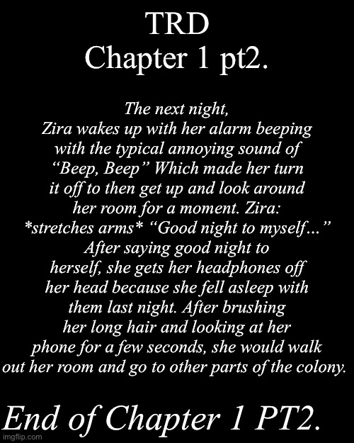 TRD Chapter 1 pt2. | TRD
Chapter 1 pt2. The next night, Zira wakes up with her alarm beeping with the typical annoying sound of “Beep, Beep” Which made her turn it off to then get up and look around her room for a moment. Zira: *stretches arms* “Good night to myself…” After saying good night to herself, she gets her headphones off her head because she fell asleep with them last night. After brushing her long hair and looking at her phone for a few seconds, she would walk out her room and go to other parts of the colony. End of Chapter 1 PT2. | image tagged in murder drones,fan stories,md | made w/ Imgflip meme maker