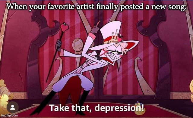 Yay... | When your favorite artist finally posted a new song: | image tagged in take that depression,relatable,when you're happy you enjoy the music | made w/ Imgflip meme maker